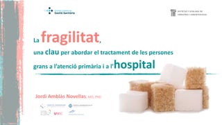 La fragilitat,
una clau per abordar el tractament de les persones
grans a l’atenció primària i a l’hospital
Jordi Amblàs Novellas, MD, PhD
 