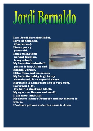 I am Jordi Bernaldo Piñol.
I live in Sabadell,
 (Barcelona).
I have got 13
 years old.
I play basketball
 in Sant Nicolau,
 is my school.
My favorite basketball
 player is Ray Allen and
Michael Jordan.
I like Pizza and ice-cream.
My favorite hobby is go in my
 skateboard, is an especial skate.
Her name is Longboard and is very cool.
I average: 1’50.
 My hair is short and black.
My eyes are Brown and small.
I am short and thin.
My father name’s Francesc and my mother is
Glòria.
I ‘m have got one sister his name is Anna
 