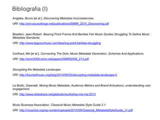 Angeles, Bruno [et al.]. Discovering Metadata Inconsistencies.
URI: http://jmir.sourceforge.net/publications/ISMIR_2010_Discovering.pdf
Bisaillon, Jean-Robert. Bearing Point France And Berklee Fair Music Studies Struggling To Define Music
Metadata Standards.
URI: http://www.tagyourmusic.com/bearing-point-berklee-struggling
Corthaut, Nik [et al.]. Connecting The Dots: Music Metadata Generation, Schemas And Applications.
URI: http://ismir2008.ismir.net/papers/ISMIR2008_213.pdf
Decrypting the Metadata Landscape.
URI: http://futureofmusic.org/blog/2014/09/30/decrypting-metadata-landscape-0
Le Bodic, Gwenaël. Mixing Music Metadata, Audience Metrics and Brand Activations: understanding user
engagement.
URI: http://www.slideshare.net/glebodic/workshop-ma-ma-2013
Music Business Association. Classical Music Metadata Style Guide 2.1.
URI: http://musicbiz.org/wp-content/uploads/2015/09/Classical_MetadataStyleGuide_v1.pdf
Bibliografia (I)
 