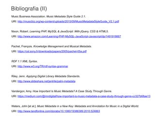 Bibliografia (II)
Music Business Association. Music Metadata Style Guide 2.1.
URI: http://musicbiz.org/wp-content/uploads/2015/09/MusicMetadataStyleGuide_V2.1.pdf
Nixon, Robert. Learning PHP, MySQL & JavaScript: With jQuery, CSS & HTML5.
URI: http://www.amazon.com/Learning-PHP-MySQL-JavaScript-Javascript/dp/1491918667
Pachet, François. Knowledge Management and Musical Metadata.
URI: https://csl.sony.fr/downloads/papers/2005/pachet-05a.pdf
RDF 1.1 XML Syntax.
URI: http://www.w3.org/TR/rdf-syntax-grammar
Riley, Jenn. Applying Digital Library Metadata Standards.
URI: http://www.slideshare.net/jenlrile/palni-metadata
Vandergon, Amy. How Important Is Music Metadata? A Case Study Through Genre.
URI: https://medium.com/@mndigital/how-important-is-music-metadata-a-case-study-through-genre-cc327b68ae13
Waters, John [et al.]. Music Metadata in a New Key: Metadata and Annotation for Music in a Digital World.
URI: http://www.tandfonline.com/doi/abs/10.1080/19386389.2010.524863
 
