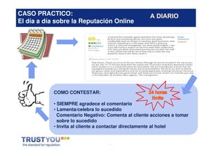 CASO PRACTICO:
El día a día sobre la Reputación Online




            COMO CONTESTAR:

            • SIEMPRE agradece el comentario
            • Lamenta/celebra lo sucedido
              Comentario Negativo: Comenta al cliente acciones a tomar
              sobre lo sucedido
            • Invita al cliente a contactar directamente al hotel


                                    *
 