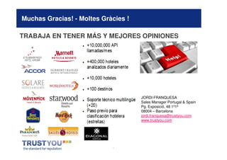 Muchas Gracias! - Moltes Gràcies !

TRABAJA EN TENER MÁS Y MEJORES OPINIONES




                                     JORDI FRANQUESA
                                     Sales Manager Portugal & Spain
                                     Pg. Exposició, 48 1º1ª
                                     08004 – Barcelona
                                     jordi.franquesa@trustyou.com
                                     www.trustyou.com




                            *
 