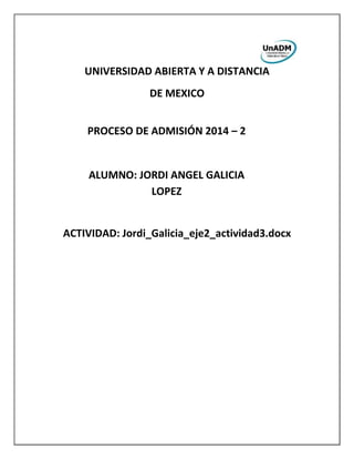 UNIVERSIDAD ABIERTA Y A DISTANCIA
DE MEXICO
ACTIVIDAD: Jordi_Galicia_eje2_actividad3.docx
PROCESO DE ADMISIÓN 2014 – 2
ALUMNO: JORDI ANGEL GALICIA
LOPEZ
 