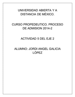 UNIVERSIDAD ABIERTA Y A
DISTANCIA DE MÉXICO.
CURSO PROPEDEUTICO. PROCESO
DE ADMISION 2014-2
ACTIVIDAD 5 DEL EJE 2
ALUMNO: JORDI ANGEL GALICIA
LÓPEZ
 