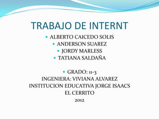 TRABAJO DE INTERNT
      ALBERTO CAICEDO SOLIS
         ANDERSON SUAREZ
           JORDY MARLESS
         TATIANA SALDAÑA

            GRADO: 11-3
    INGENIERA: VIVIANA ALVAREZ
INSTITUCION EDUCATIVA JORGE ISAACS
            EL CERRITO
                2012
 