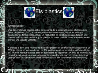 Els plastics INTRODUCCIÓ L'us dels materials plàstics,sobre tot després de la introducció dels plietilens i del clorur de polivinil (PVC) al començament dels anys trenta, no ha fet més que augmentar de forma exponencial. En l'actualitat, en tot el món es produeixen uns noranta mil.lons de tones al any de plàstics, la major part del quals s'abandonen en el medi una vegada utilitzats.   A Europa el 60% dels residus de materials plàstics es abandonat en abocadors,s un 33% es crema en incineradores i un 7% s'utilitza en el compostatge. A Estats Units, el 73% dels residus plàstics està en abocadors de seguretat i un 14% es incinerat. El reciclatge del plàstic residual, no es contempla a Europa com un procés industrial (menys d'un 1%) i en Estats Units comença ara a ser considerat com a tal (11%)   