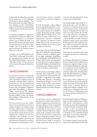 MONOGRÁFICOCASOS PRÁCTICOS
78 JULIO-AGOSTO 2015458 CUADERNOS DE PEDAGOGÍA
trodujo miles de ordenadores portátiles
bajo el sistema de 1 x 1 (un ordenador
por alumno) y pizarras digitales. Tam-
bién a gran escala introdujo el libro de
texto digital, sin salto metodológico
respecto al libro de texto tradicional y
al típico esquema de dar clase, ejercitar
y examinar.
La segunda posibilidad es organizar la
tecnología en el aula con tabletas tác-
tiles, con el sistema 1 x 1 o, en menor
número, para el trabajo de grupo o en
rincones. Esto favorece la expansión de
las apps educativas y de recursos audio-
visuales como la fotografía y el vídeo
para los procesos de enseñanza-apren-
dizaje y su evaluación.
La tercera vía es el BYOD (Bring your
Own Device): cada usuario lleva su pro-
pio instrumento para trabajar, hay una
diversidad de herramientas como en la
vida misma. Existe el riesgo de que no
todo el mundo disponga de dispositivo
propio.
CON FOCO COLABORATIVO
Los proyectos que nacen con alma par-
ticipativa normalmente son de gran in-
terés, intensidad e implicación para el
alumnado y el profesorado. La relación
intercentros es una oportunidad para
garantizar el hecho comunicativo, que
requiere del conocimiento lingüístico
para poder desarrollarse. La distancia
obliga a servirse de las TIC mediante
una interacción telemática significativa.
Internet también se hace con trabajos
de los alumnos, webs docentes, de en-
tidades y educativas.
En estos proyectos con foco colabo-
rativo hay que planificar muy bien el
trabajo en grupo y en equipo, porque
incluyen colaboración y cooperación
en actividades completas y complejas.
El aprendizaje entre iguales necesita
implicación y empatía con los otros
aprendices. Sus resultados son nor-
malmente más abiertos que los de una
clase habitual. Requieren un esfuerzo
de liderazgo para desarrollar el pro-
yecto de forma creativa, sostenible,
incorporada al currículo académico
y en red.
A modo de ejemplo, citamos algunos
proyectos de distinta tipología. Los pro-
yectos Callejeros Literarios, para rea-
lizar un paseo literario de un pueblo o
ciudad (https://sites.google.com/site/
callejerosliterarios/el-proyecto), o Poe-
sía Eres Tú, para confeccionar un vi-
deopoemario colectivo y compartido
entre alumnado de distintos centros
(https://proyectopoesiaerestu.wor-
dpress.com/sobre-este-proyecto), giran
en torno a la literatura.
Por otro lado, el proyecto Mobile History
Map, de la mSchools, para geolocalizar
elementos naturales y culturales dentro
de un mapa compartido (http://blocs.
xtec.cat/mhmap), y la World Mobile City
Project, desde Lacenet, para aprender a
moverse dentro de una gran ciudad con
la ayuda del teléfono móvil (http://www.
wmcproject.org), trabajan la geolocali-
zación de elementos patrimoniales.
En otros proyectos, los alumnos elaboran
tutoriales, como en AporTICs, en el que
crean guías de usos de herramientas para
aprender y compartirlos entre centros
de Educación Primaria y Secundaria
(http://aportics.blogspot.com.es), o Te
muestro Cómo se Hace, que enseña a
aprender desde Argentina al mundo
(http://temuestrocomosehace.blogspot.
com.ar).
y CON FOCO COMUNICATIVO
Los proyectos con foco comunicativo
destacan por la visión transversal y glo-
bal de la competencia comunicativa en
el centro educativo. Están incorporados
en la filosofía de la escuela o instituto y
no dependen de una persona o acción
concreta. Distintas materias se compro-
meten, desde su mirada, en la construc-
ción de estos proyectos a través de las
lenguas y lenguajes que utilizan. Son una
respuesta para encarar el tsunami infor-
macional actual, donde la institución
decide actuar más como un nodo que
como una isla, más educando la comu-
nicación que prohibiéndola.
Una mirada amplia abarca desde la “co-
municación uno a uno” (el teléfono o
la carta) y la “comunicación de uno con
todos” (la prensa escrita o la televisión),
hasta la “comunicación de todos con
todos” (asociada a la forma de red). Mu-
chos centros educativos ya trabajan al-
rededor de medios de comunicación
como el periódico, la radio o Internet:
¿podemos enseñar a mirar críticamente
la televisión sin verla?, ¿podemos ense-
ñar a utilizar los móviles, las videocon-
solas o las comunidades virtuales para
aprender sin experimentarlo?
Destacamos diversas prácticas que se han
convertido en parte de la esencia de la
entidad:
En el Institut-Escola Jacint Verdaguer,
de Sant Sadurní d’Anoia (Barcelona),
realizan un completo trabajo por pro-
yectos basados alrededor de una pregun-
ta y coordinado en todas las áreas, tan-
to en Primaria como en Secundaria,
sirviéndose del entorno virtual de apren-
dizaje Moodle (http://www.jverdaguer.
org/articles/projecte-jv.html).
En el colegio Virolai, en Barcelona, op-
tan por la elaboración de materiales di-
dácticos por parte del alumnado de Pri-
maria, acceso a Internet durante la
realización de algunos exámenes en Se-
cundaria y uso comunicativo intercen-
tros de Twitter en el Bachillerato para
la comprensión lectora (http://www.vi-
rolai.com).
En Daina Isard Cooperativa d’Ensenya-
ment, en Olesa de Montserrat (Barce-
lona), llevan a cabo prácticas a partir
del trabajo secuenciado de programación
y robótica (Scratch, Scratch for Ardui-
no, apps…), que es una manera de es-
tructurar el lenguaje de forma ordenada
y graduada en la escolaridad (http://
www.daina-isard.cat/escola/projec-
tes-3-18/programacio-i-robotica).
En el Institut Quatre Cantons de Bar-
celona están aprendiendo sin libros de
 