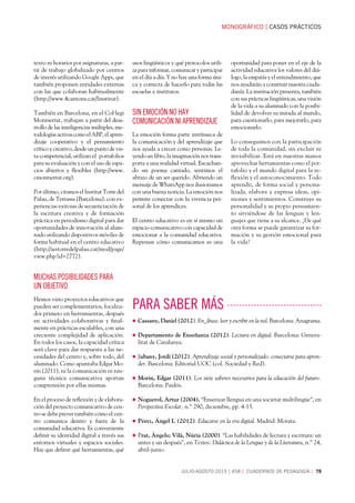 MONOGRÁFICOCASOS PRÁCTICOS
JULIO-AGOSTO 2015458 CUADERNOS DE PEDAGOGÍA 79
texto ni horarios por asignaturas, a par-
tir de trabajo globalizado por centros
de interés utilizando Google Apps, que
también proponen entidades externas
con las que colaboran habitualmente
(http://www.4cantons.cat/linstitut).
También en Barcelona, en el Col·legi
Montserrat, trabajan a partir del desa-
rrollo de las inteligencias múltiples, me-
todologías activas como el ABP, el apren-
dizaje cooperativo y el pensamiento
crítico y creativo, desde un punto de vis-
ta competencial, utilizan el portafolios
para su evaluación y con el uso de espa-
cios abiertos y flexibles (http://www.
cmontserrat.org).
Por último, citamos el Institut Torre del
Palau, de Terrassa (Barcelona), con ex-
periencias exitosas de secuenciación de
la escritura creativa y de formación
práctica en periodismo digital para dar
oportunidades de innovación al alum-
nado utilizando dispositivos móviles de
forma habitual en el centro educativo
(http://iestorredelpalau.cat/mod/page/
view.php?id=2772).
muchas posibilidades para
un objetivo
Hemos visto proyectos educativos que
pueden ser complementarios, focaliza-
dos primero en herramientas, después
en actividades colaborativas y final-
mente en prácticas escalables, con una
creciente complejidad de aplicación.
En todos los casos, la capacidad crítica
será clave para dar respuesta a las ne-
cesidades del centro y, sobre todo, del
alumnado. Como apuntaba Edgar Mo-
rin (2011), ni la comunicación ni nin-
guna técnica comunicativa aportan
comprensión por ellas mismas.
En el proceso de reflexión y de elabora-
ción del proyecto comunicativo de cen-
tro se debe prever también cómo el cen-
tro comunica dentro y fuera de la
comunidad educativa. Es conveniente
definir su identidad digital a través sus
entornos virtuales y espacios sociales.
Hay que definir qué herramientas, qué
usos lingüísticos y qué protocolos utili-
za para informar, comunicar y participar
en el día a día. Y no hay una forma úni-
ca y correcta de hacerlo para todas las
escuelas e institutos.
SIN EMOCIÓN NO HAY
COMUNICACIÓN NI APRENDIZAJE
La emoción forma parte intrínseca de
la comunicación y del aprendizaje que
nos ayuda a crecer como personas. Le-
yendo un libro, la imaginación nos trans-
porta a una realidad virtual. Escuchan-
do un poema cantado, sentimos el
abrazo de un ser querido. Abriendo un
mensaje de WhatsApp nos ilusionamos
con una buena noticia. La emoción nos
permite conectar con la vivencia per-
sonal de los aprendices.
El centro educativo es en sí mismo un
espacio comunicativo con capacidad de
emocionar a la comunidad educativa.
Repensar cómo comunicamos es una
oportunidad para poner en el eje de la
actividad educativa los valores del diá-
logo, la empatía y el entendimiento, que
nos ayudarán a construir nuestra ciuda-
danía. La institución presenta, también
con sus prácticas lingüísticas, una visión
de la vida a su alumnado con la posibi-
lidad de devolver su mirada al mundo,
para cuestionarlo, para mejorarlo, para
emocionarlo.
Lo conseguimos con la participación
de toda la comunidad, sin excluir ni
invisibilizar. Está en nuestras manos
aprovechar herramientas como el por-
tafolio y el mundo digital para la re-
flexión y el autoconocimiento. Todo
aprendiz, de forma social y persona-
lizada, elabora y expresa ideas, opi-
niones y sentimientos. Construye su
personalidad y su propio pensamien-
to sirviéndose de las lenguas y len-
guajes que tiene a su alcance. ¿De qué
otra forma se puede garantizar su for-
mación y su gestión emocional para
la vida?
■ Cassany, Daniel (2012). En_línea: leer y escribir en la red. Barcelona: Anagrama.
■ Departamento de Enseñanza (2012). Lectura en digital. Barcelona: Genera-
litat de Catalunya.
■ Jubany, Jordi (2012). Aprendizaje social y personalizado: conectarse para apren-
der. Barcelona: Editorial UOC (col. Sociedad y Red).
■ Morin, Edgar (2011). Los siete saberes necesarios para la educación del futuro.
Barcelona: Paidós.
■ Noguerol, Artur (2004). “Ensenyar llengua en una societat multilingüe”, en
Perspectiva Escolar, n.º 290, diciembre, pp. 4-15.
■ Pérez, Ángel I. (2012). Educarse en la era digital. Madrid: Morata.
■ Prat, Àngels; Vilà, Núria (2000). “Las habilidades de lectura y escritura: un
antes y un después”, en Textos: Didáctica de la Lengua y de la Literatura, n.º 24,
abril-junio.
PARA SABER MÁS
 