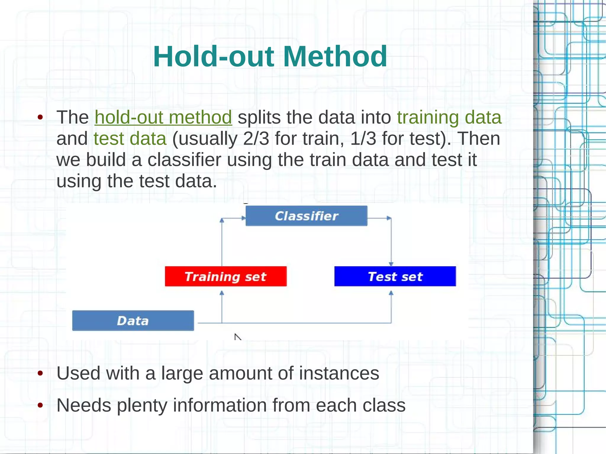 Hold-out Method
●   The hold-out method splits the data into training data
    and test data (usually 2/3 for train, 1/3 for test). Then
    we build a classifier using the train data and test it
    using the test data.




●   Used with a large amount of instances
●   Needs plenty information from each class
 