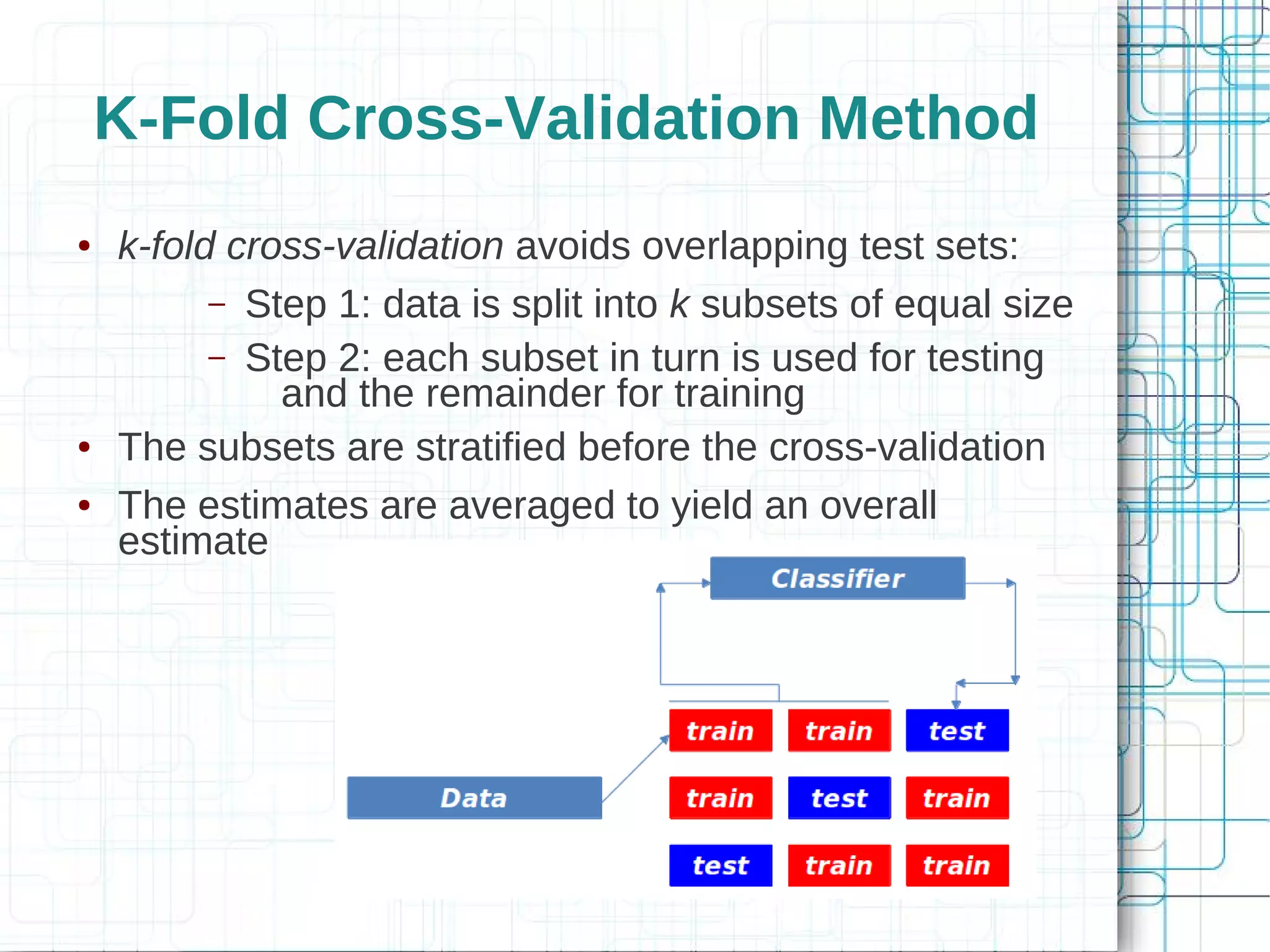 K-Fold Cross-Validation Method
●   k-fold cross-validation avoids overlapping test sets:
          – Step 1: data is split into k subsets of equal size
          – Step 2: each subset in turn is used for testing
              and the remainder for training
●   The subsets are stratified before the cross-validation
●   The estimates are averaged to yield an overall
    estimate
 