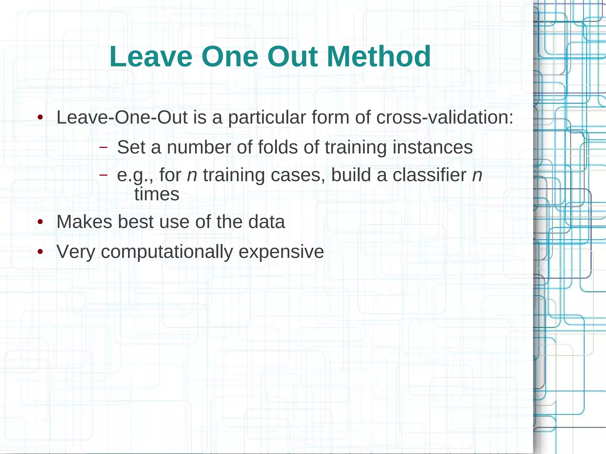 Leave One Out Method
●   Leave-One-Out is a particular form of cross-validation:
         –Set a number of folds of training instances
        – e.g., for n training cases, build a classifier n
            times
●   Makes best use of the data
●   Very computationally expensive
 
