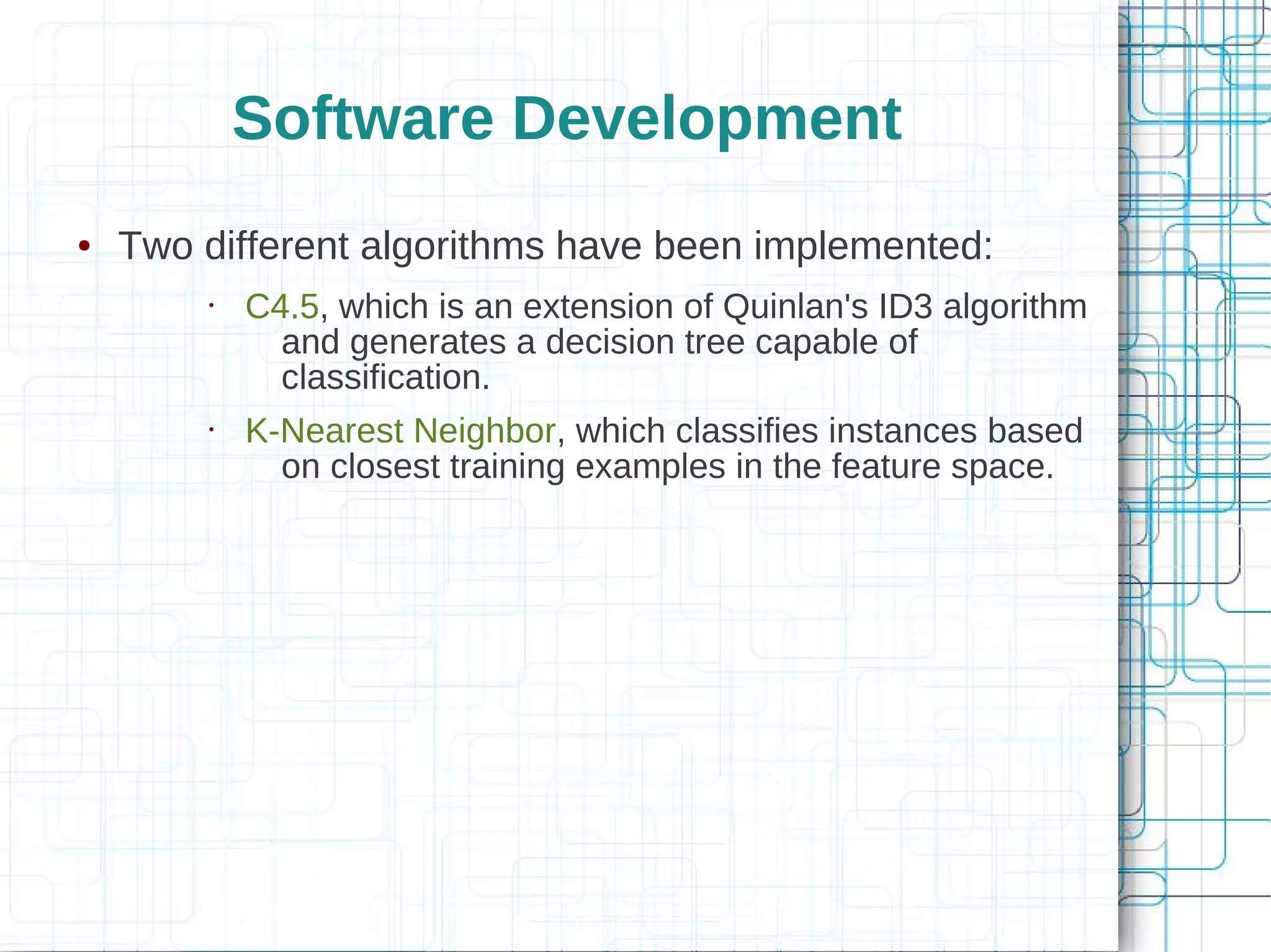 Software Development
●   Two different algorithms have been implemented:
        •   C4.5, which is an extension of Quinlan's ID3 algorithm
              and generates a decision tree capable of
              classification.
        •   K-Nearest Neighbor, which classifies instances based
              on closest training examples in the feature space.
 