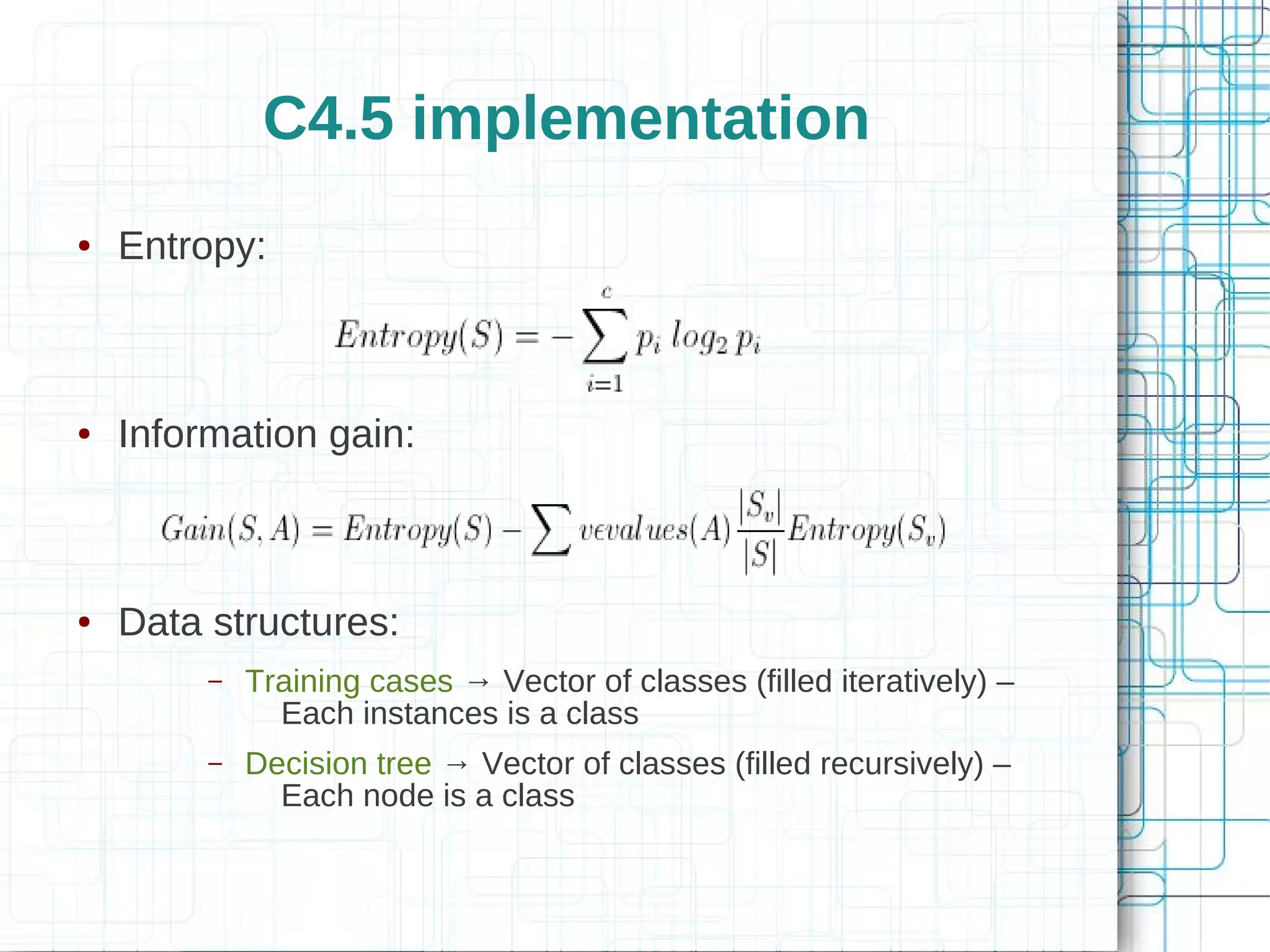 C4.5 implementation
●   Entropy:



●   Information gain:



●   Data structures:
         –   Training cases → Vector of classes (filled iteratively) –
               Each instances is a class
         –   Decision tree → Vector of classes (filled recursively) –
               Each node is a class
 