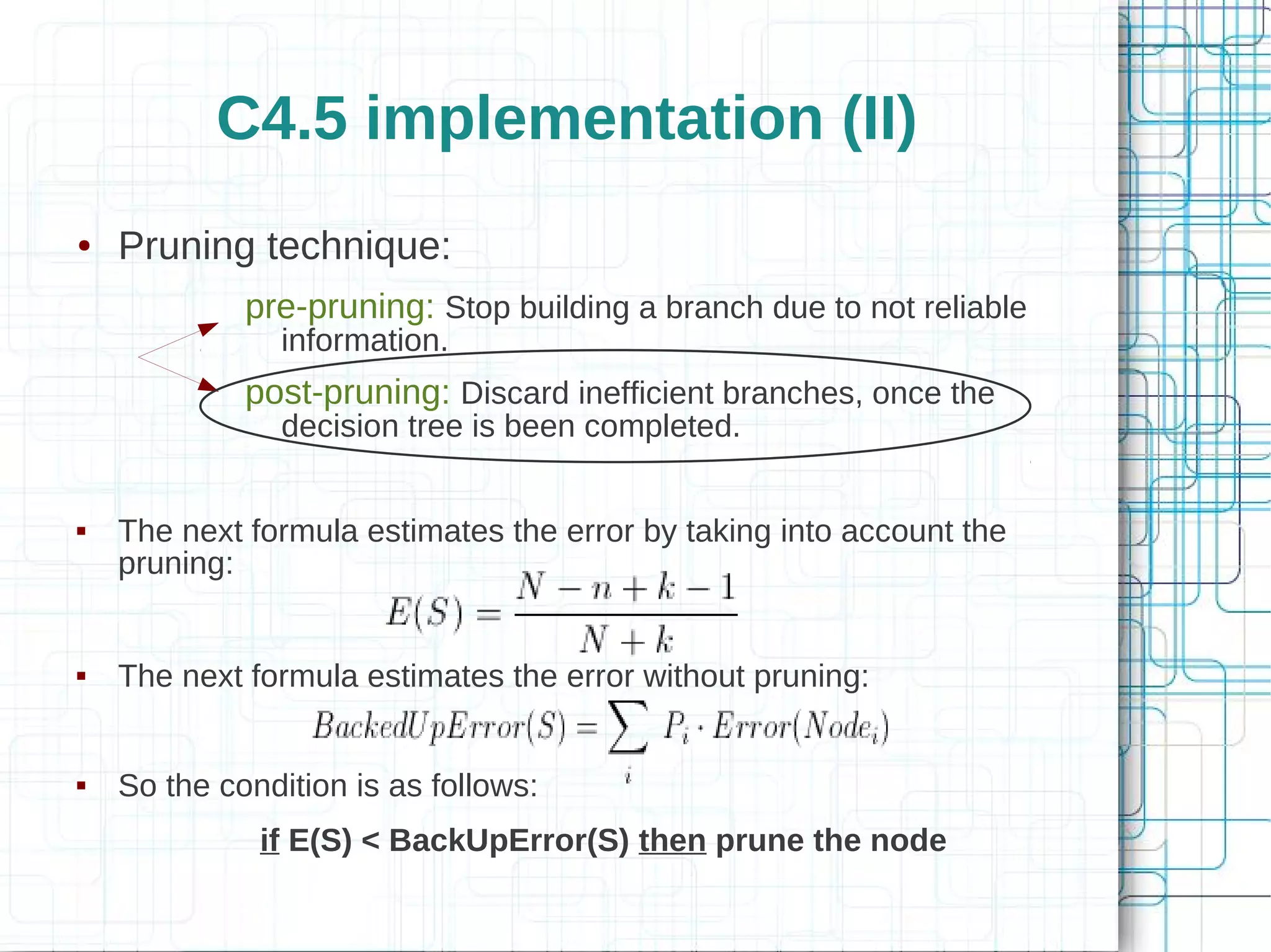 C4.5 implementation (II)
●   Pruning technique:
             pre-pruning: Stop building a branch due to not reliable
                information.
             post-pruning: Discard inefficient branches, once the
                decision tree is been completed.


   The next formula estimates the error by taking into account the
    pruning:


   The next formula estimates the error without pruning:


   So the condition is as follows:
              if E(S) < BackUpError(S) then prune the node
 