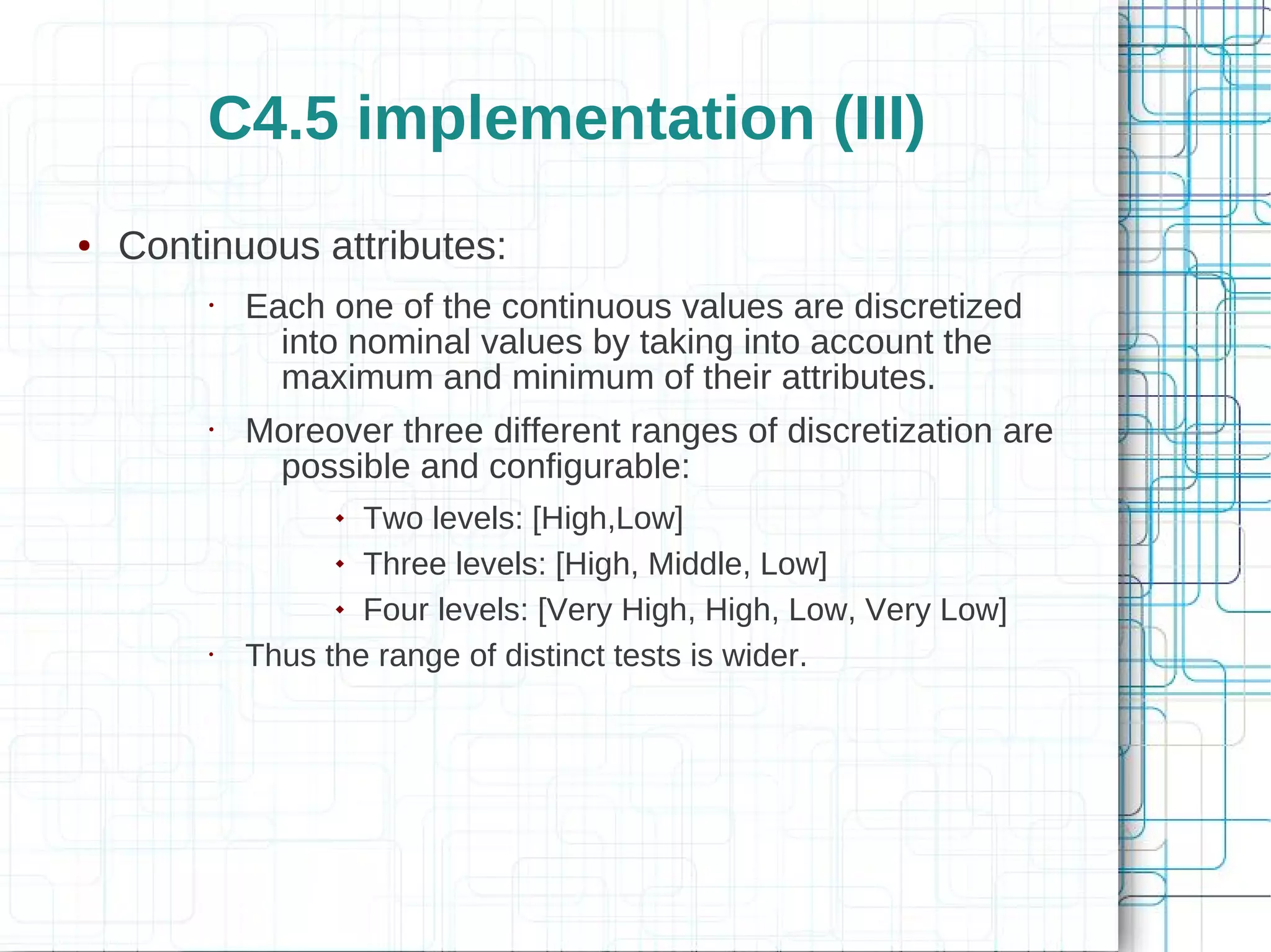 C4.5 implementation (III)
●   Continuous attributes:
         •   Each one of the continuous values are discretized
               into nominal values by taking into account the
               maximum and minimum of their attributes.
         •   Moreover three different ranges of discretization are
              possible and configurable:
                    Two levels: [High,Low]
                    Three levels: [High, Middle, Low]


                    Four levels: [Very High, High, Low, Very Low]


         •   Thus the range of distinct tests is wider.
 