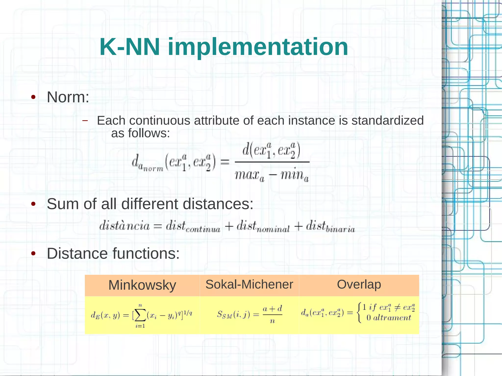 K-NN implementation
●   Norm:
         –   Each continuous attribute of each instance is standardized
               as follows:




●   Sum of all different distances:

●   Distance functions:
               Minkowsky        Sokal-Michener         Overlap
 