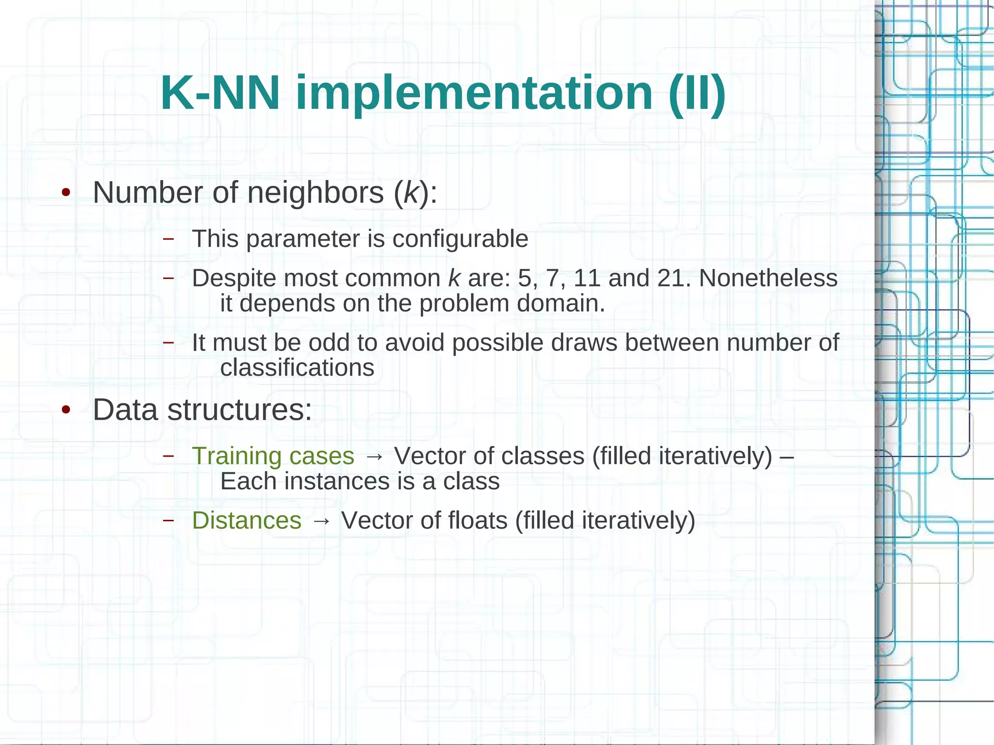 K-NN implementation (II)
●   Number of neighbors (k):
         –   This parameter is configurable
         –   Despite most common k are: 5, 7, 11 and 21. Nonetheless
               it depends on the problem domain.
         –   It must be odd to avoid possible draws between number of
                classifications
●   Data structures:
         –   Training cases → Vector of classes (filled iteratively) –
               Each instances is a class
         –   Distances → Vector of floats (filled iteratively)
 