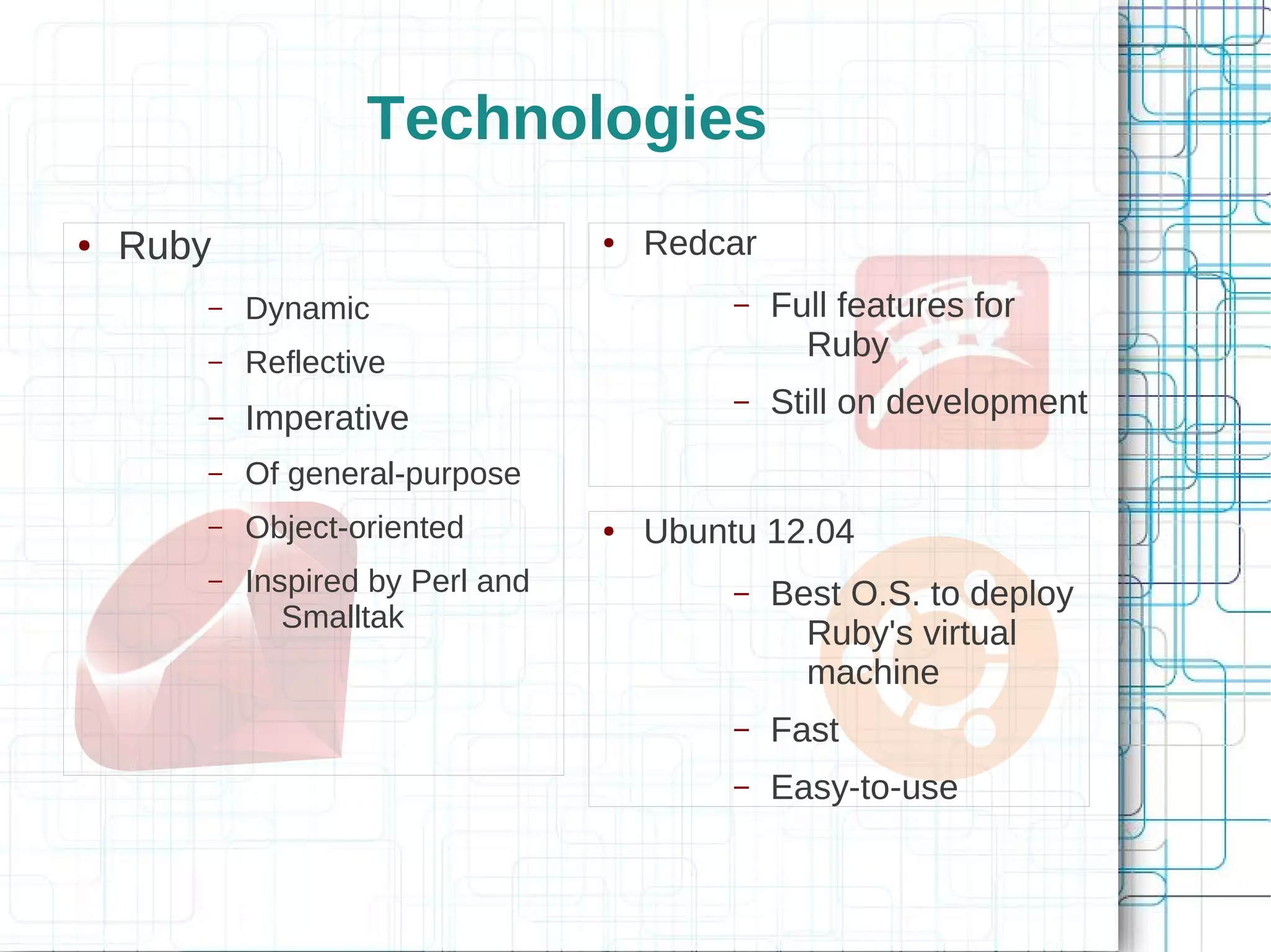 Technologies
●   Ruby                          ●   Redcar
       –   Dynamic                         –   Full features for
       –   Reflective
                                                 Ruby
       –   Imperative
                                           –   Still on development
       –   Of general-purpose
       –   Object-oriented        ●   Ubuntu 12.04
       –   Inspired by Perl and            –   Best O.S. to deploy
              Smalltak
                                                 Ruby's virtual
                                                 machine
                                           –   Fast
                                           –   Easy-to-use
 