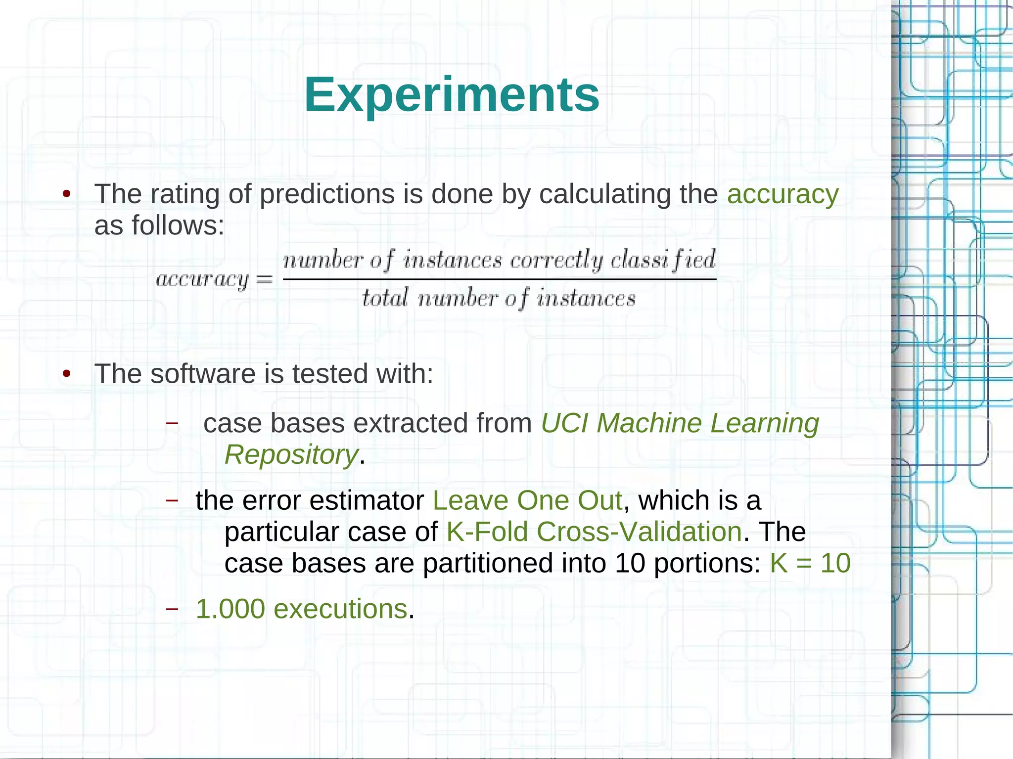 Experiments
●   The rating of predictions is done by calculating the accuracy
    as follows:




●   The software is tested with:
         –   case bases extracted from UCI Machine Learning
              Repository.
         –   the error estimator Leave One Out, which is a
               particular case of K-Fold Cross-Validation. The
               case bases are partitioned into 10 portions: K = 10
         –   1.000 executions.
 