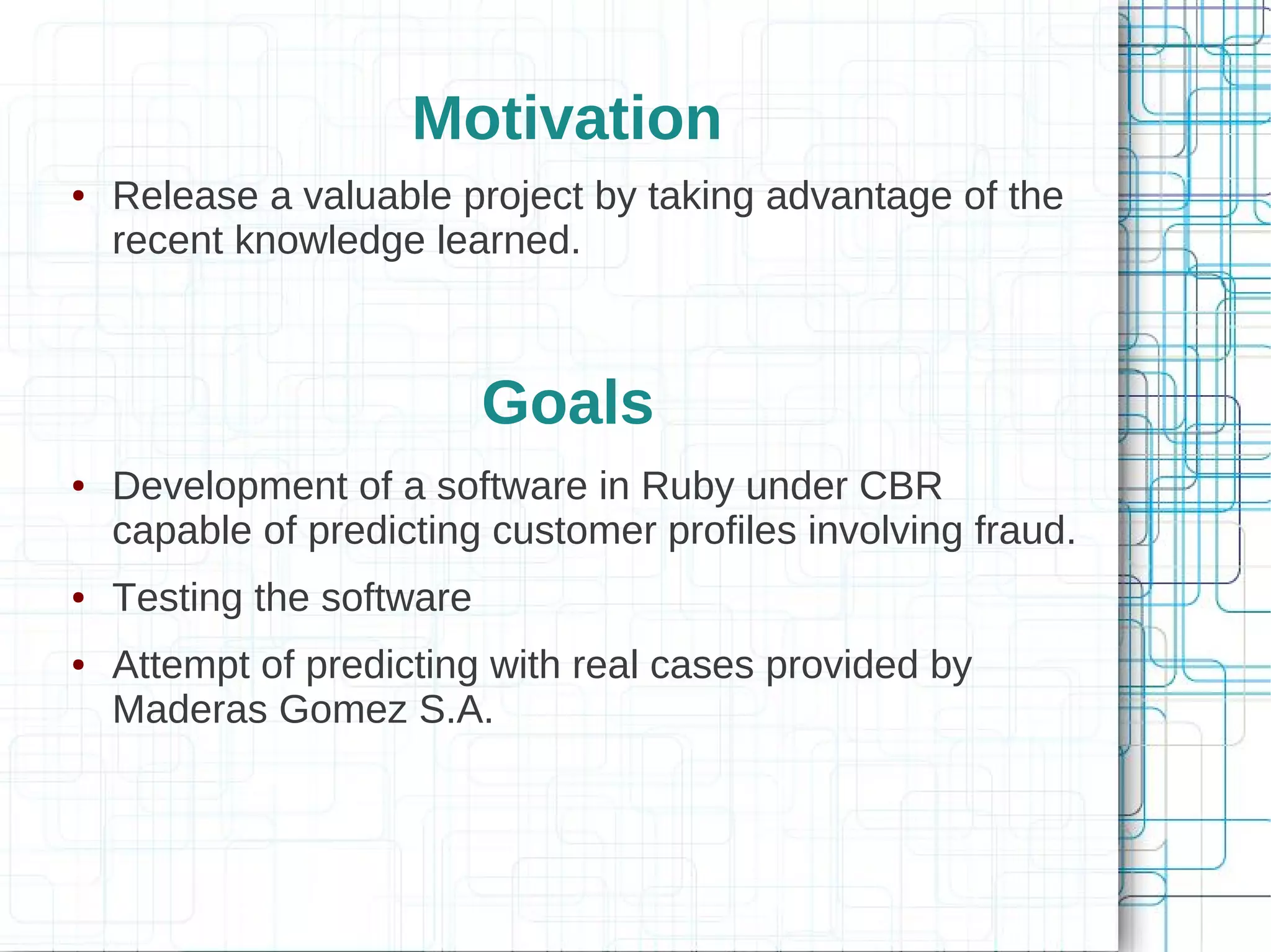 Motivation
●   Release a valuable project by taking advantage of the
    recent knowledge learned.



                           Goals
●   Development of a software in Ruby under CBR
    capable of predicting customer profiles involving fraud.
●   Testing the software
●   Attempt of predicting with real cases provided by
    Maderas Gomez S.A.
 