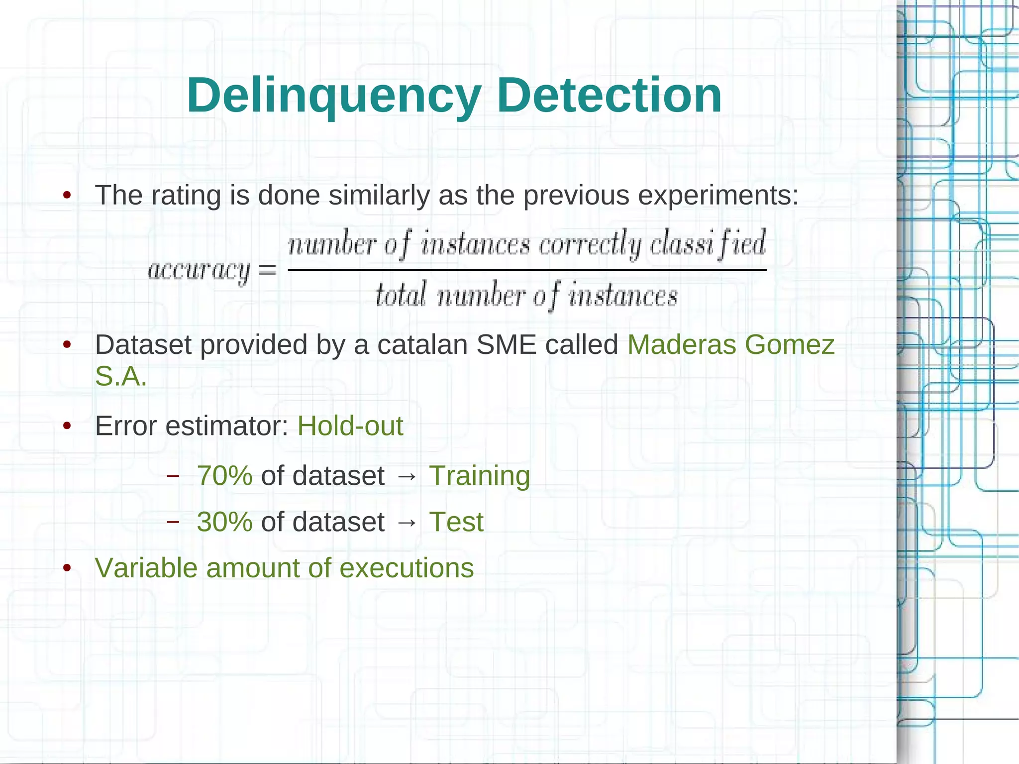 Delinquency Detection
●   The rating is done similarly as the previous experiments:




●   Dataset provided by a catalan SME called Maderas Gomez
    S.A.
●   Error estimator: Hold-out
         –   70% of dataset → Training
         –   30% of dataset → Test
●   Variable amount of executions
 