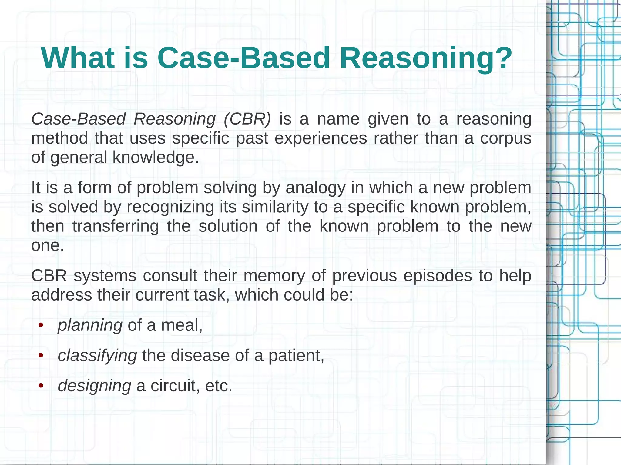 What is Case-Based Reasoning?
Case-Based Reasoning (CBR) is a name given to a reasoning
method that uses specific past experiences rather than a corpus
of general knowledge.
It is a form of problem solving by analogy in which a new problem
is solved by recognizing its similarity to a specific known problem,
then transferring the solution of the known problem to the new
one.
CBR systems consult their memory of previous episodes to help
address their current task, which could be:
●   planning of a meal,
●   classifying the disease of a patient,
●   designing a circuit, etc.
 