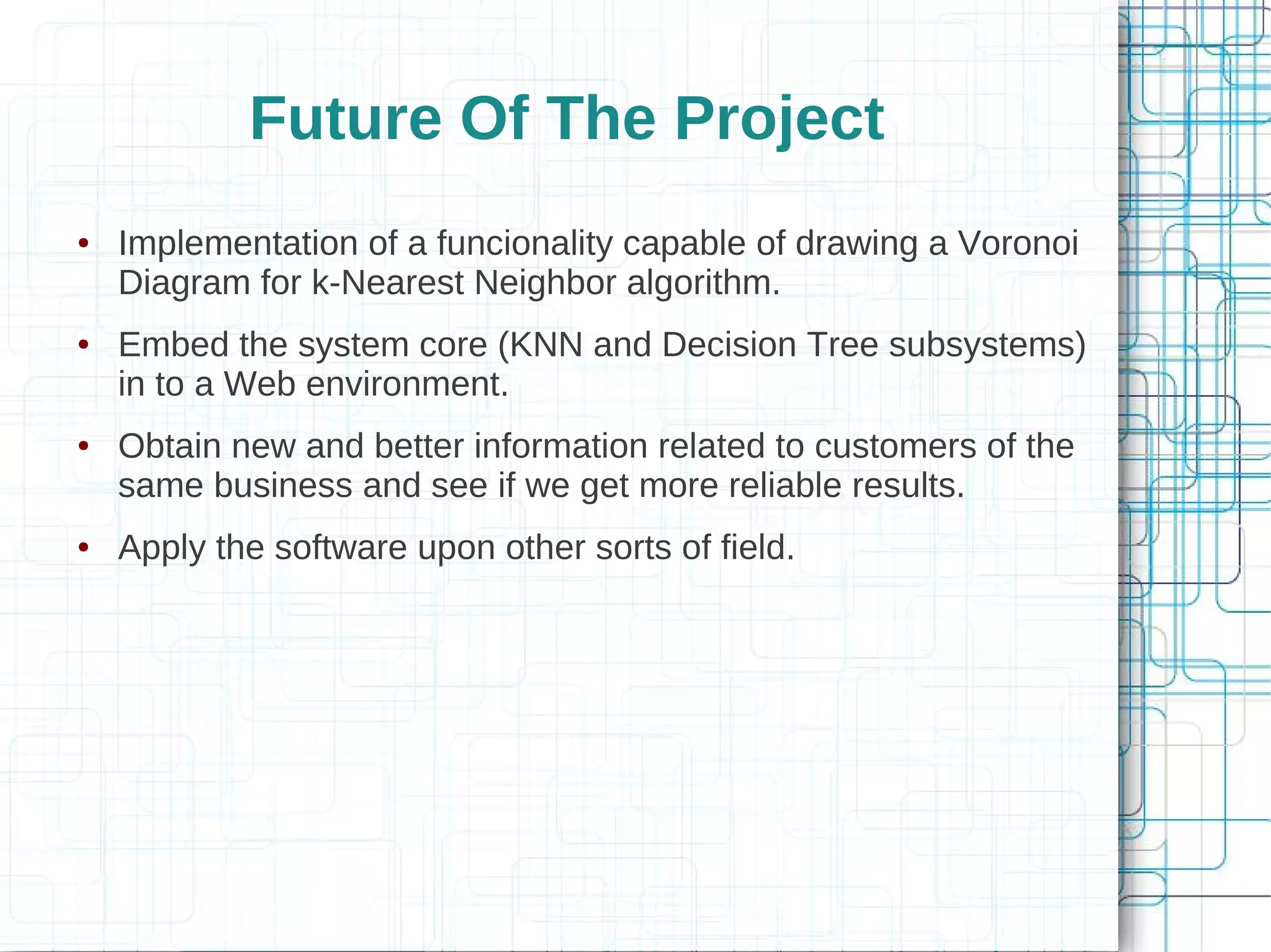 Future Of The Project
●   Implementation of a funcionality capable of drawing a Voronoi
    Diagram for k-Nearest Neighbor algorithm.
●   Embed the system core (KNN and Decision Tree subsystems)
    in to a Web environment.
●   Obtain new and better information related to customers of the
    same business and see if we get more reliable results.
●   Apply the software upon other sorts of field.
 