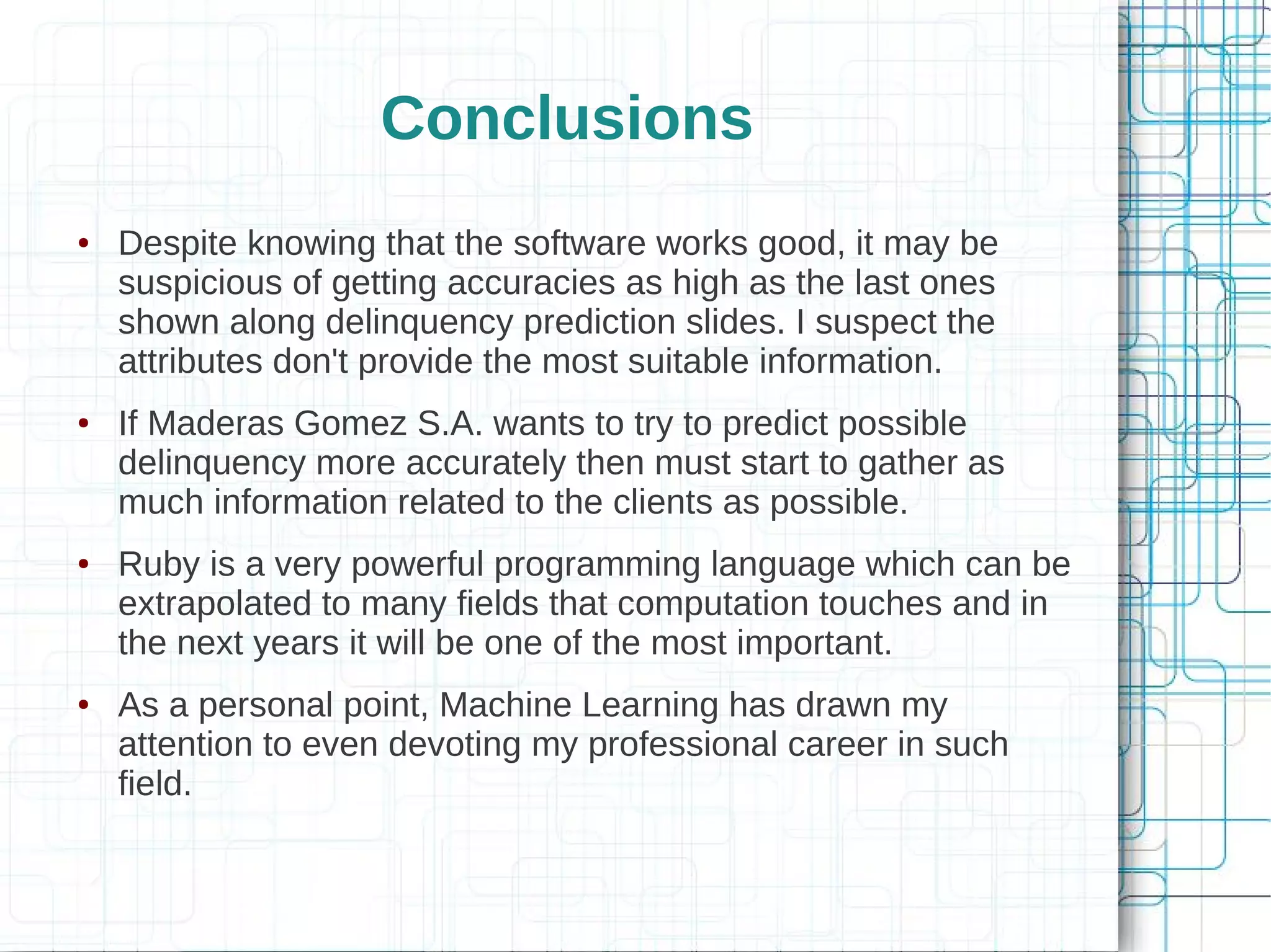 Conclusions
●   Despite knowing that the software works good, it may be
    suspicious of getting accuracies as high as the last ones
    shown along delinquency prediction slides. I suspect the
    attributes don't provide the most suitable information.
●   If Maderas Gomez S.A. wants to try to predict possible
    delinquency more accurately then must start to gather as
    much information related to the clients as possible.
●   Ruby is a very powerful programming language which can be
    extrapolated to many fields that computation touches and in
    the next years it will be one of the most important.
●   As a personal point, Machine Learning has drawn my
    attention to even devoting my professional career in such
    field.
 