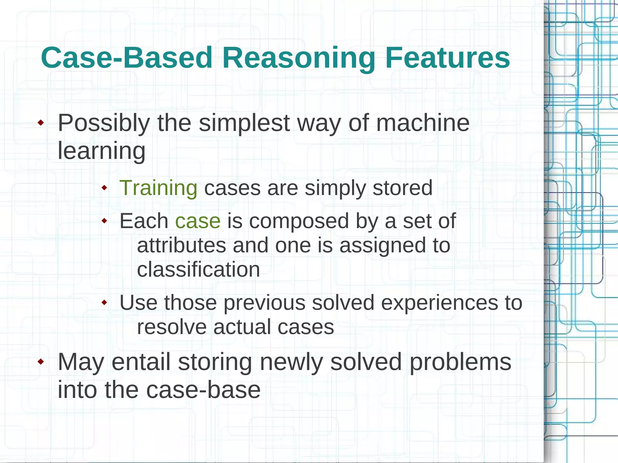 Case-Based Reasoning Features
   Possibly the simplest way of machine
    learning
          Training cases are simply stored
          Each case is composed by a set of
            attributes and one is assigned to
            classification
          Use those previous solved experiences to
            resolve actual cases
   May entail storing newly solved problems
    into the case-base
 