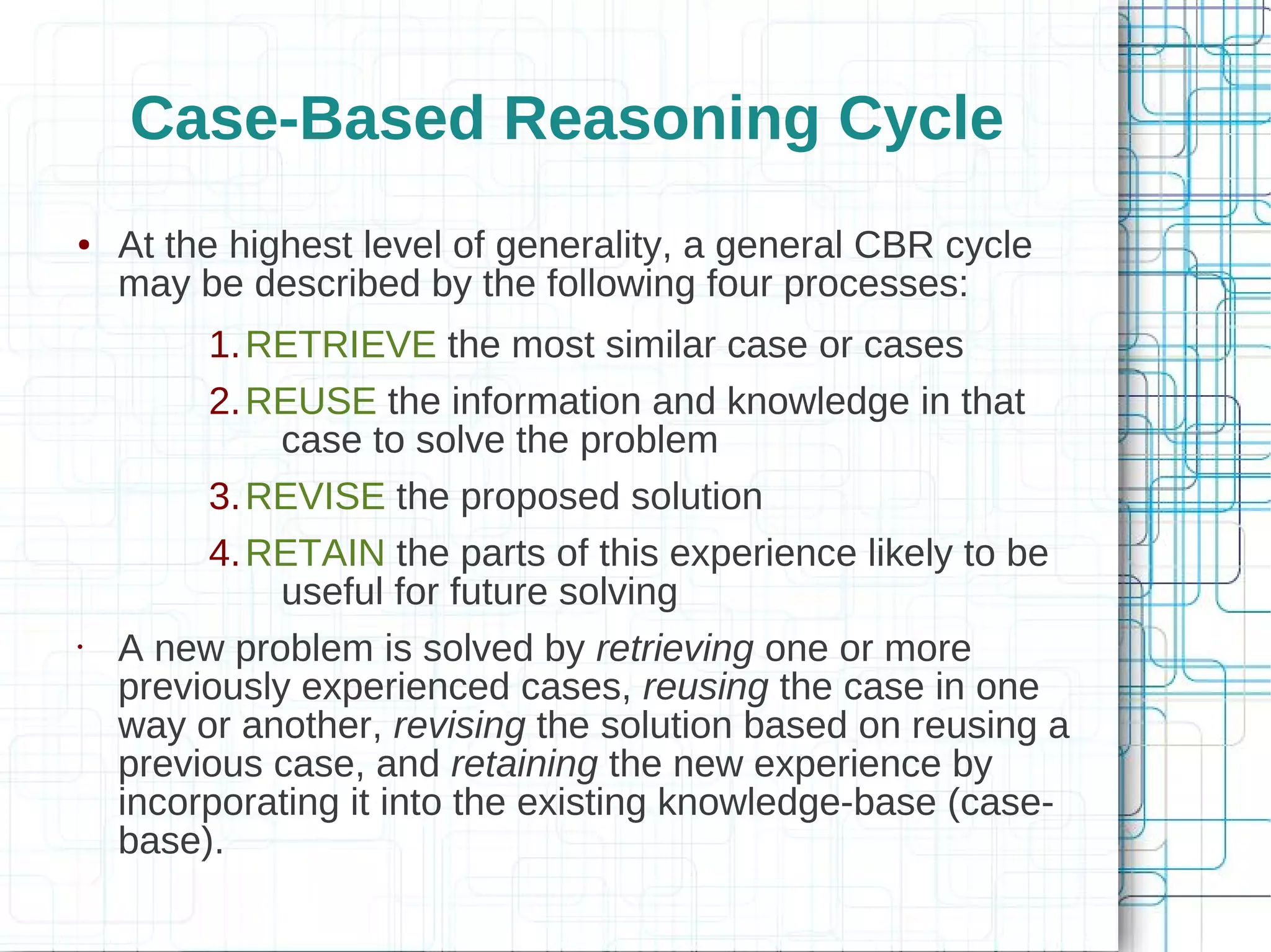 Case-Based Reasoning Cycle
●   At the highest level of generality, a general CBR cycle
    may be described by the following four processes:
         1. RETRIEVE the most similar case or cases
         2. REUSE the information and knowledge in that
              case to solve the problem
         3. REVISE the proposed solution
         4. RETAIN the parts of this experience likely to be
              useful for future solving
•   A new problem is solved by retrieving one or more
    previously experienced cases, reusing the case in one
    way or another, revising the solution based on reusing a
    previous case, and retaining the new experience by
    incorporating it into the existing knowledge-base (case-
    base).
 