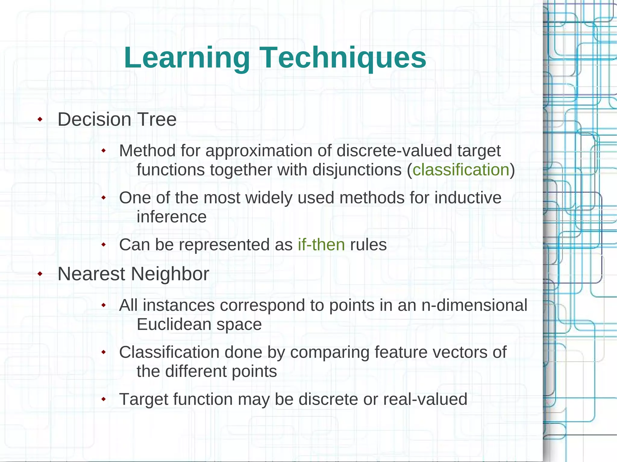 Learning Techniques
   Decision Tree
           Method for approximation of discrete-valued target
             functions together with disjunctions (classification)
           One of the most widely used methods for inductive
             inference
           Can be represented as if-then rules
   Nearest Neighbor
           All instances correspond to points in an n-dimensional
               Euclidean space
           Classification done by comparing feature vectors of
              the different points
           Target function may be discrete or real-valued
 