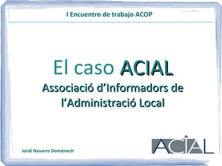 I Encuentro de trabajo ACOP El caso  ACIAL Associació d’Informadors de l’Administració Local Jordi Navarro Domènech 