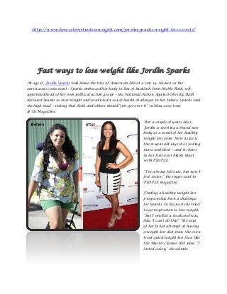 http://www.howcelebritiesloseweight.com/jordin-sparks-weight-loss-secrets/




     Fast ways to lose weight like Jordin Sparks
At age 17, Jordin Sparks took home the title of American Idol at a size 14. Known as the
curvaceous contestant – Sparks embraced her body in lieu of backlash from MeMe Roth, self-
appointed head of her own political action group – the National Action Against Obesity. Roth
declared Sparks as over-weight and predicted a sea of health challenges in her future. Sparks took
the high road – stating that Roth and others should “just get over it” in May 2007 issue
of Us Magazine.


                                                                   But a couple of years later,
                                                                  Jordin is sporting a brand new
                                                                  body as a result of her healthy
                                                                  weight loss plan. Now a size 8,
                                                                  the 21-year-old says she‟s feeling
                                                                  more confident – and it shows
                                                                  in her first-ever bikini shoot
                                                                  with PEOPLE.


                                                                  “I‟ve always felt cute, but now I
                                                                  feel sexier,” the singer said to
                                                                  PEOPLE magazine.


                                                                  Finding a healthy weight loss
                                                                  program has been a challenge
                                                                  for Sparks. In the past she tried
                                                                  to go vegetarian to lose weight,
                                                                  “but I smelled a steak and was,
                                                                  like, „I can‟t do this!‟ “She says
                                                                  of her failed attempt at having
                                                                  a weight loss diet plan. She even
                                                                  tried quick weight loss fixes like
                                                                  the Master Cleanse diet plan. “I
                                                                  lasted a day,” she admits.
 