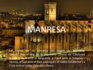 MANRESA

La capital de la comarca del Bages és Manresa.
Situada just al mig de la depressió Central de Catalunya
limita al nord amb el Berguedà, a l’oest amb el Solsonès i
l’Anoia, al sud amb el Baix Llobregat i el Vallès Occidental i a
l’ est amb el Vallès Oriental i Osona
 