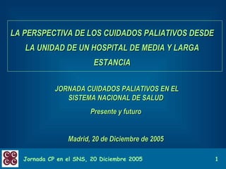 LA PERSPECTIVA DE LOS CUIDADOS PALIATIVOS DESDE LA UNIDAD DE UN HOSPITAL DE MEDIA Y LARGA ESTANCIA JORNADA CUIDADOS PALIATIVOS EN EL SISTEMA NACIONAL DE SALUD Presente y futuro Madrid, 20 de Diciembre de 2005 