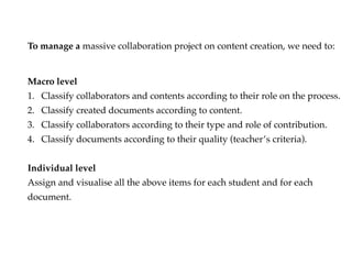 Macro level
1. Classify collaborators and contents according to their role on the process.
2. Classify created documents according to content.
3. Classify collaborators according to their type and role of contribution.
4. Classify documents according to their quality (teachers criteria).
Individual level
Assign and visualise all the above items for each student and for each
document.
To manage a massive collaboration project on content creation, we need to:
 