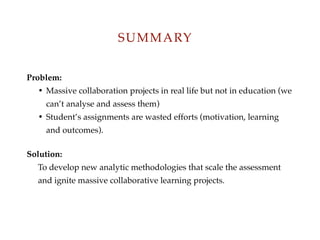 Problem:
? Massive collaboration projects in real life but not in education (we
cant analyse and assess them)
? Students assignments are wasted efforts (motivation, learning
and outcomes).
Solution:
To develop new analytic methodologies that scale the assessment
and ignite massive collaborative learning projects.
SUMMARY
 