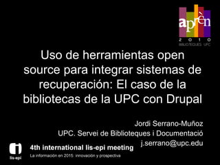 Uso de herramientas open
source para integrar sistemas de
   recuperación: El caso de la
bibliotecas de la UPC con Drupal
                             Jordi Serrano-Muñoz
      UPC. Servei de Biblioteques i Documentació
                               j.serrano@upc.edu
 