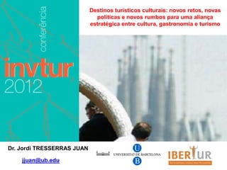 Destinos turísticos culturais: novos retos, novas
                              políticas e novos rumbos para uma aliança
                            estratégica entre cultura, gastronomia e turismo




Dr. Jordi TRESSERRAS JUAN

    jjuan@ub.edu
 