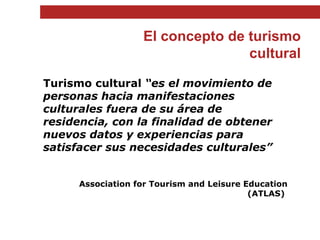 El concepto de turismo cultural Turismo cultural  “es el movimiento de personas hacia manifestaciones culturales fuera de su área de residencia, con la finalidad de obtener nuevos datos y experiencias para satisfacer sus necesidades culturales” Association for Tourism and Leisure Education (ATLAS)  