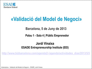 bizbarcelona – Validación del Modelo de Negocio – ESADE_Jordi Vinaixa
Barcelona, 5 de Juny de 2013
«Validació del Model de Negoci»
Jordi Vinaixa
ESADE Entrepreneurship Institute (EEI)
http://www.bizbarcelona.com/agenda2/-/agenda/actividades_dias/2013/5/5
Palau 1 - Sala 4 | Públic Emprenedor
 