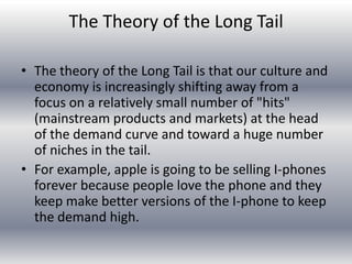 The Theory of the Long Tail

• The theory of the Long Tail is that our culture and
  economy is increasingly shifting away from a
  focus on a relatively small number of "hits"
  (mainstream products and markets) at the head
  of the demand curve and toward a huge number
  of niches in the tail.
• For example, apple is going to be selling I-phones
  forever because people love the phone and they
  keep make better versions of the I-phone to keep
  the demand high.
 