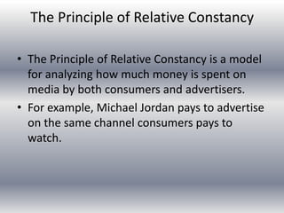 The Principle of Relative Constancy

• The Principle of Relative Constancy is a model
  for analyzing how much money is spent on
  media by both consumers and advertisers.
• For example, Michael Jordan pays to advertise
  on the same channel consumers pays to
  watch.
 