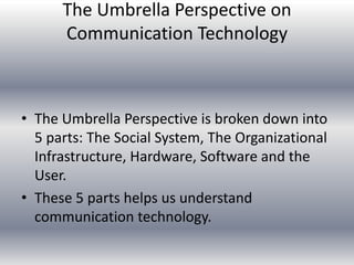 The Umbrella Perspective on
      Communication Technology



• The Umbrella Perspective is broken down into
  5 parts: The Social System, The Organizational
  Infrastructure, Hardware, Software and the
  User.
• These 5 parts helps us understand
  communication technology.
 