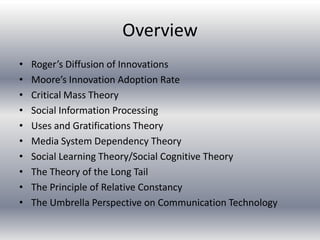 Overview
•   Roger’s Diffusion of Innovations
•   Moore’s Innovation Adoption Rate
•   Critical Mass Theory
•   Social Information Processing
•   Uses and Gratifications Theory
•   Media System Dependency Theory
•   Social Learning Theory/Social Cognitive Theory
•   The Theory of the Long Tail
•   The Principle of Relative Constancy
•   The Umbrella Perspective on Communication Technology
 