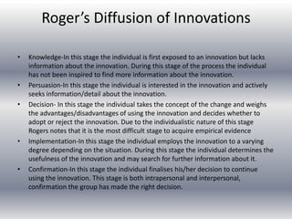 Roger’s Diffusion of Innovations

•   Knowledge-In this stage the individual is first exposed to an innovation but lacks
    information about the innovation. During this stage of the process the individual
    has not been inspired to find more information about the innovation.
•   Persuasion-In this stage the individual is interested in the innovation and actively
    seeks information/detail about the innovation.
•   Decision- In this stage the individual takes the concept of the change and weighs
    the advantages/disadvantages of using the innovation and decides whether to
    adopt or reject the innovation. Due to the individualistic nature of this stage
    Rogers notes that it is the most difficult stage to acquire empirical evidence
•   Implementation-In this stage the individual employs the innovation to a varying
    degree depending on the situation. During this stage the individual determines the
    usefulness of the innovation and may search for further information about it.
•   Confirmation-In this stage the individual finalises his/her decision to continue
    using the innovation. This stage is both intrapersonal and interpersonal,
    confirmation the group has made the right decision.
 
