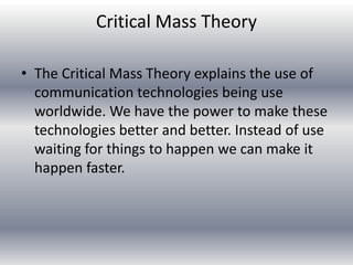 Critical Mass Theory

• The Critical Mass Theory explains the use of
  communication technologies being use
  worldwide. We have the power to make these
  technologies better and better. Instead of use
  waiting for things to happen we can make it
  happen faster.
 