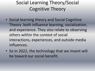 Social Learning Theory/Social
             Cognitive Theory
• Social learning theory and Social Cognitive
  Theory both influence learning, socialization,
  and experience. They also relate to observing
  others within the context of social
  interactions, experiences, and outside media
  influences.
• So In 2022, the technology that we invent will
  be toward our social benefit.
 