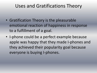 Uses and Gratifications Theory

• Gratification Theory is the pleasurable
  emotional reaction of happiness in response
  to a fulfillment of a goal.
• I-phone could be a perfect example because
  apple was happy that they made I-phones and
  they achieved their popularity goal because
  everyone is buying I-phones.
 
