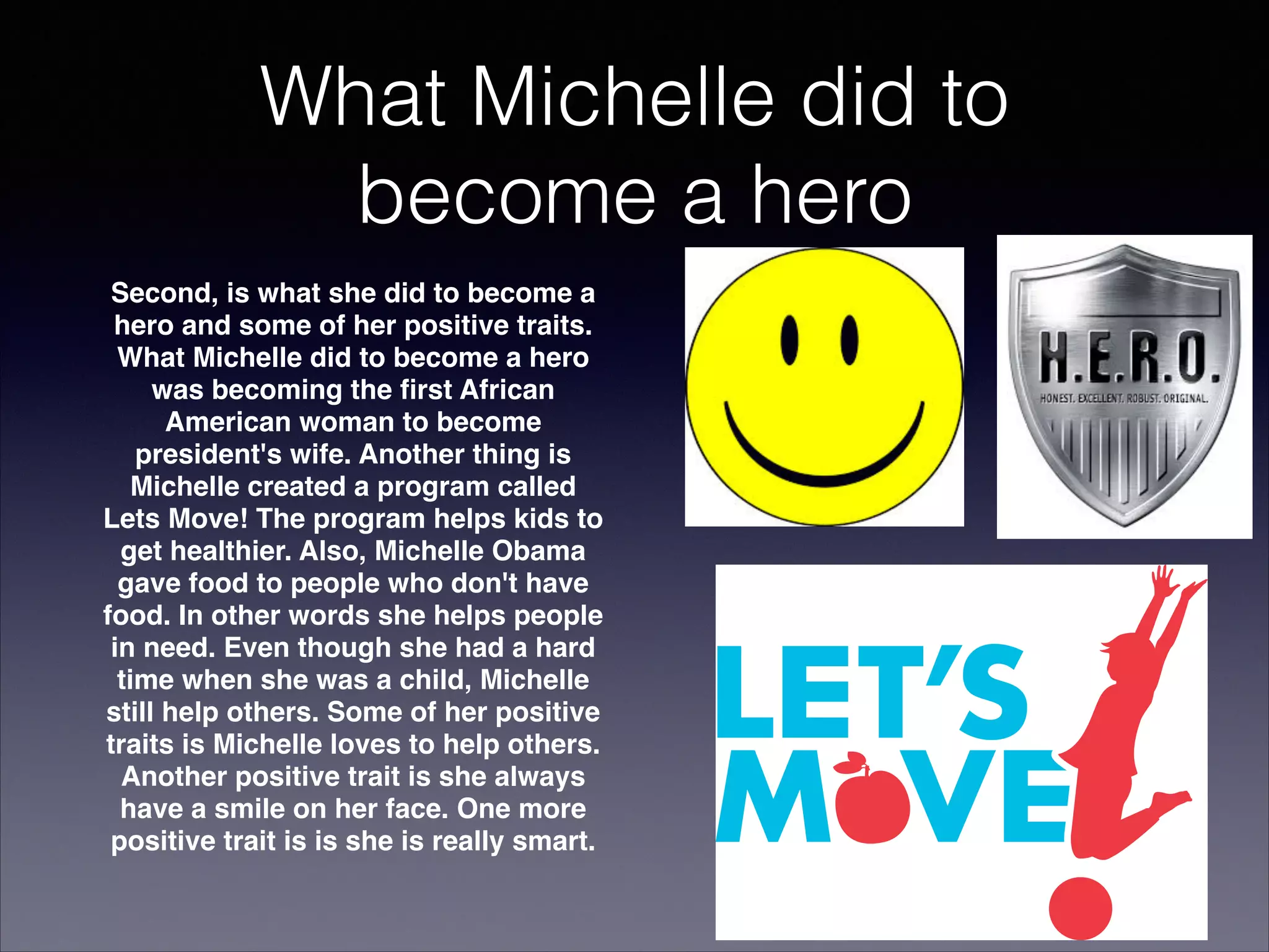 What Michelle did to
become a hero


Second, is what she did to become a
hero and some of her positive traits.
What Michelle did to become a hero
was becoming the ﬁrst African
American woman to become
president's wife. Another thing is
Michelle created a program called
Lets Move! The program helps kids to
get healthier. Also, Michelle Obama
gave food to people who don't have
food. In other words she helps people
in need. Even though she had a hard
time when she was a child, Michelle
still help others. Some of her positive
traits is Michelle loves to help others.
Another positive trait is she always
have a smile on her face. One more
positive trait is is she is really smart.

 